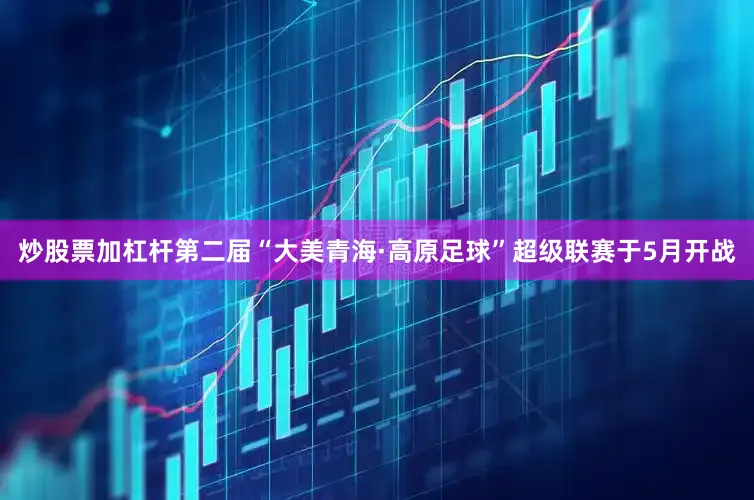炒股票加杠杆第二届“大美青海·高原足球”超级联赛于5月开战