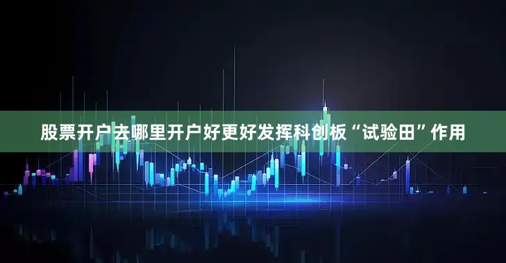 股票开户去哪里开户好更好发挥科创板“试验田”作用