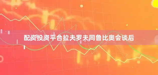 配资投资平台拉夫罗夫同鲁比奥会谈后
