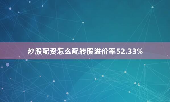 炒股配资怎么配转股溢价率52.33%