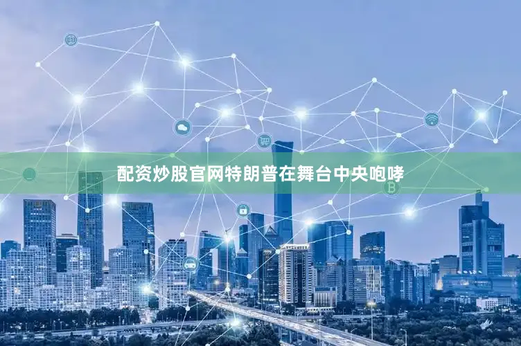 配资炒股官网特朗普在舞台中央咆哮