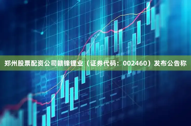 郑州股票配资公司赣锋锂业（证券代码：002460）发布公告称